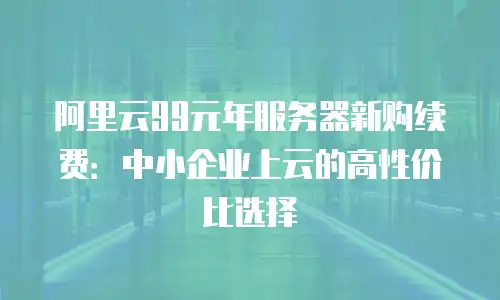 阿里云99元年服务器新购续费：中小企业上云的高性价比选择