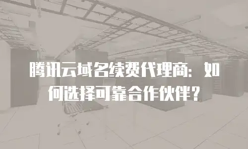 腾讯云域名续费代理商：如何选择可靠合作伙伴？