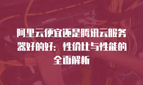 阿里云便宜还是腾讯云服务器好的好：性价比与性能的全面解析