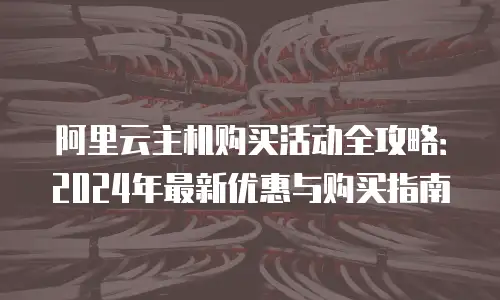 阿里云主机购买活动全攻略：2024年最新优惠与购买指南