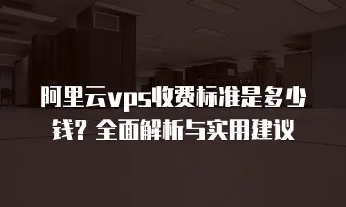 阿里云vps收费标准是多少钱？全面解析与实用建议