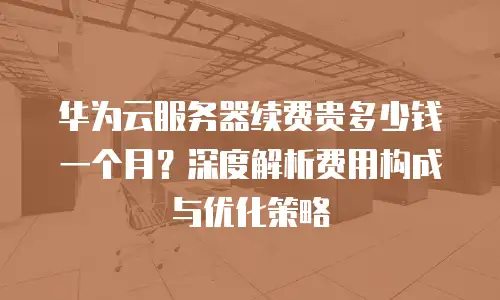 华为云服务器续费贵多少钱一个月？深度解析费用构成与优化策略