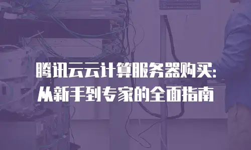 腾讯云云计算服务器购买：从新手到专家的全面指南