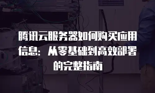 腾讯云服务器如何购买应用信息：从零基础到高效部署的完整指南