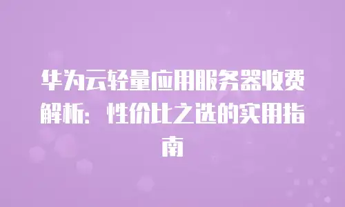 华为云轻量应用服务器收费解析：性价比之选的实用指南
