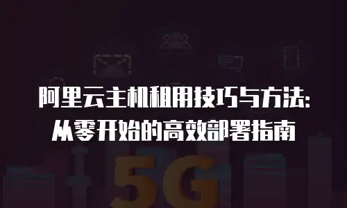 阿里云主机租用技巧与方法：从零开始的高效部署指南