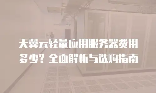 天翼云轻量应用服务器费用多少？全面解析与选购指南