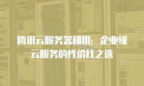 腾讯云服务器租用：企业级云服务的性价比之选