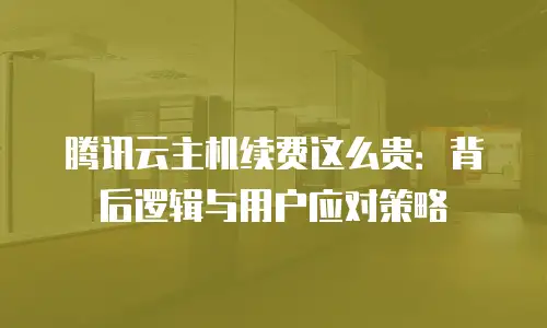 腾讯云主机续费这么贵：背后逻辑与用户应对策略