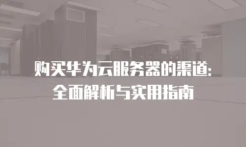 购买华为云服务器的渠道：全面解析与实用指南