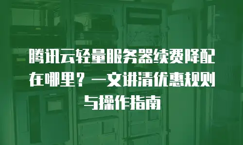 腾讯云轻量服务器续费降配在哪里？一文讲清优惠规则与操作指南