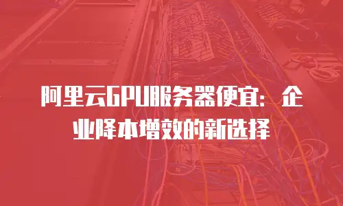 阿里云GPU服务器便宜：企业降本增效的新选择