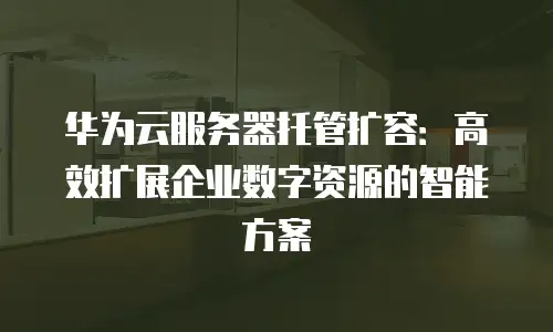 华为云服务器托管扩容：高效扩展企业数字资源的智能方案