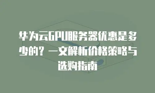 华为云GPU服务器优惠是多少的？一文解析价格策略与选购指南