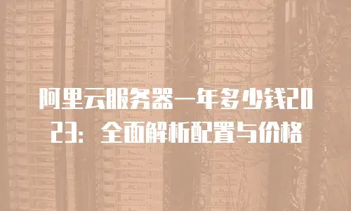 阿里云服务器一年多少钱2023：全面解析配置与价格
