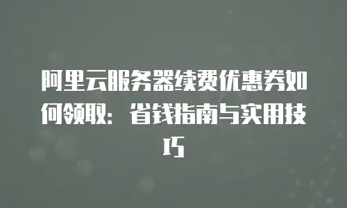 阿里云服务器续费优惠券如何领取：省钱指南与实用技巧