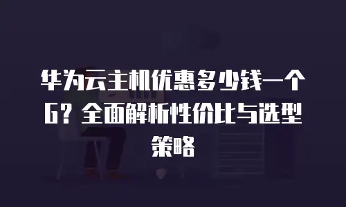 华为云主机优惠多少钱一个G？全面解析性价比与选型策略