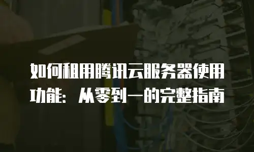 如何租用腾讯云服务器使用功能：从零到一的完整指南
