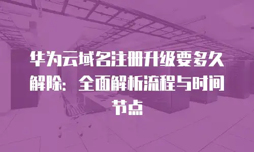 华为云域名注册升级要多久解除：全面解析流程与时间节点