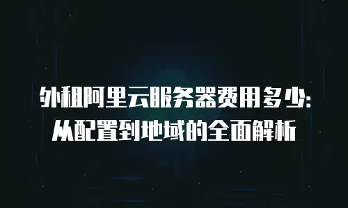 外租阿里云服务器费用多少：从配置到地域的全面解析