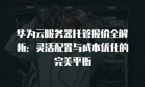 华为云服务器托管报价全解析：灵活配置与成本优化的完美平衡