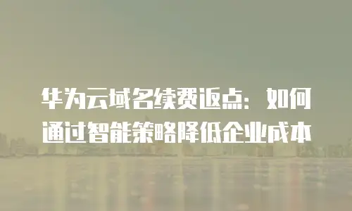 华为云域名续费返点：如何通过智能策略降低企业成本
