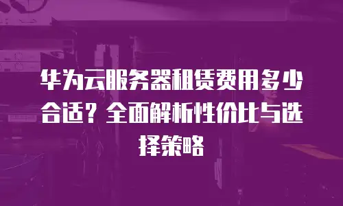 华为云服务器租赁费用多少合适？全面解析性价比与选择策略