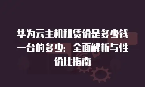 华为云主机租赁价是多少钱一台的多少：全面解析与性价比指南