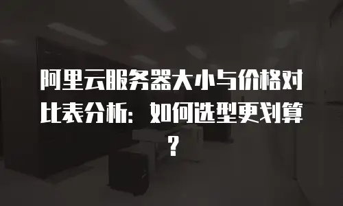 阿里云服务器大小与价格对比表分析：如何选型更划算？