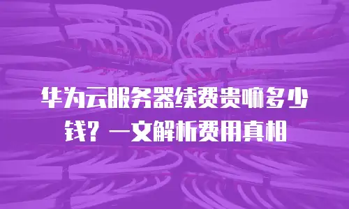 华为云服务器续费贵嘛多少钱？一文解析费用真相