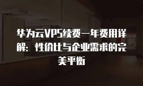 华为云VPS续费一年费用详解：性价比与企业需求的完美平衡