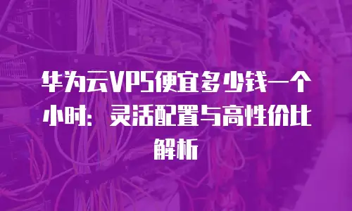 华为云VPS便宜多少钱一个小时：灵活配置与高性价比解析