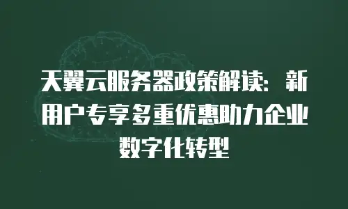 天翼云服务器政策解读：新用户专享多重优惠助力企业数字化转型