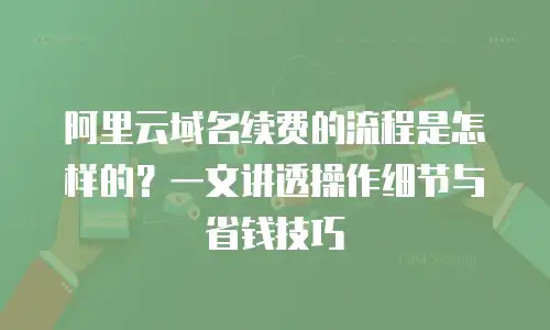 阿里云域名续费的流程是怎样的？一文讲透操作细节与省钱技巧