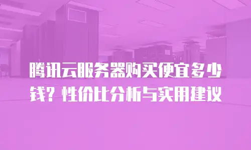 腾讯云服务器购买便宜多少钱？性价比分析与实用建议