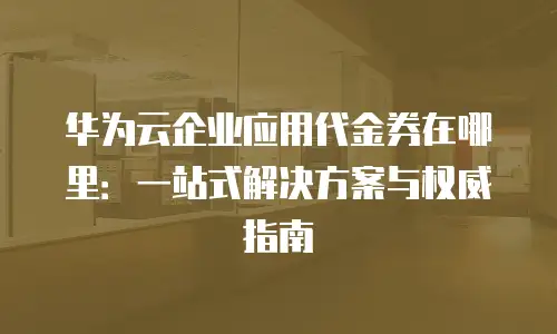华为云企业应用代金券在哪里：一站式解决方案与权威指南