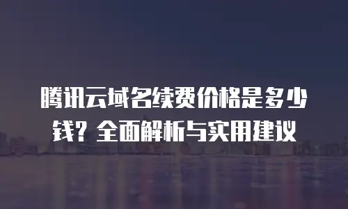 腾讯云域名续费价格是多少钱？全面解析与实用建议