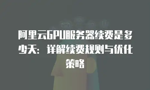 阿里云GPU服务器续费是多少天：详解续费规则与优化策略