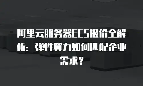阿里云服务器ECS报价全解析：弹性算力如何匹配企业需求？