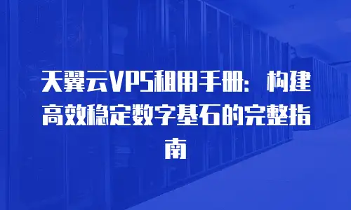 天翼云VPS租用手册：构建高效稳定数字基石的完整指南