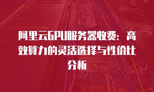 阿里云GPU服务器收费：高效算力的灵活选择与性价比分析