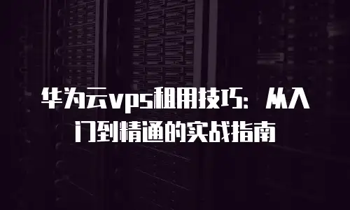 华为云vps租用技巧：从入门到精通的实战指南