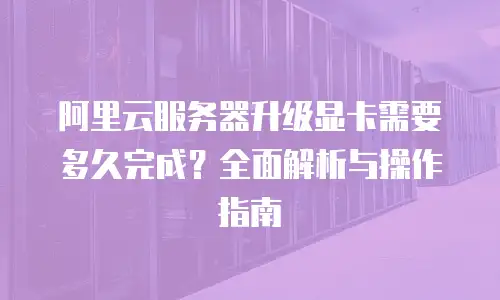 阿里云服务器升级显卡需要多久完成？全面解析与操作指南