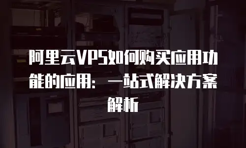 阿里云VPS如何购买应用功能的应用：一站式解决方案解析