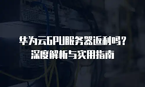 华为云GPU服务器返利吗？深度解析与实用指南