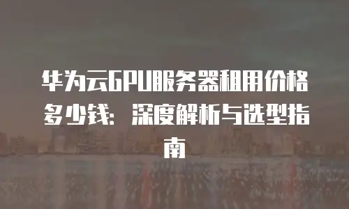 华为云GPU服务器租用价格多少钱：深度解析与选型指南