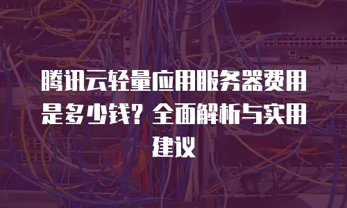 腾讯云轻量应用服务器费用是多少钱？全面解析与实用建议