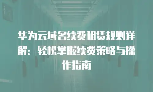 华为云域名续费租赁规则详解：轻松掌握续费策略与操作指南