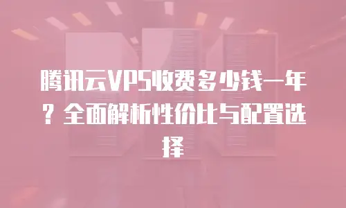 腾讯云VPS收费多少钱一年？全面解析性价比与配置选择