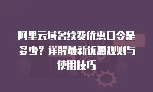 阿里云域名续费优惠口令是多少？详解最新优惠规则与使用技巧